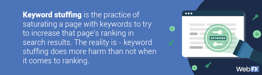 Keyword stuffing is the practice of saturating a page with keywords to try to increase that page's ranking in search results. The reality is- keyword stuffing does more harm than not when it comes to ranking.